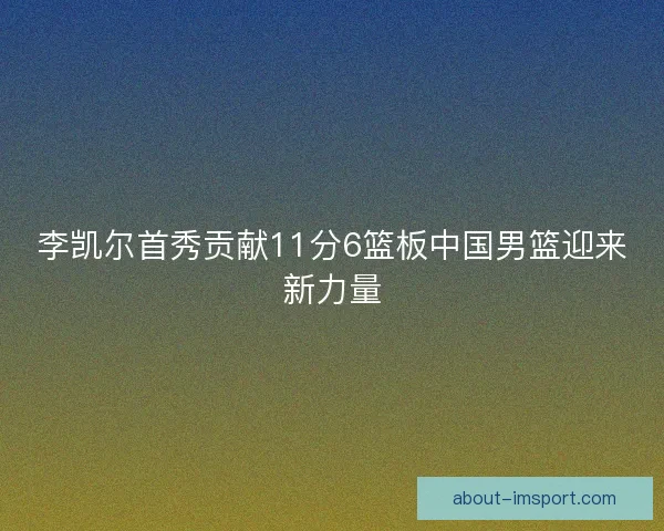 李凯尔首秀贡献11分6篮板中国男篮迎来新力量
