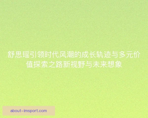 舒思瑶引领时代风潮的成长轨迹与多元价值探索之路新视野与未来想象