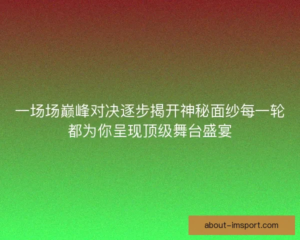 一场场巅峰对决逐步揭开神秘面纱每一轮都为你呈现顶级舞台盛宴