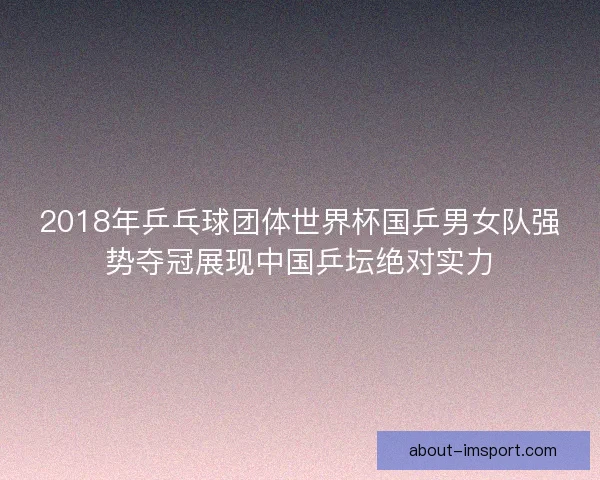 2018年乒乓球团体世界杯国乒男女队强势夺冠展现中国乒坛绝对实力
