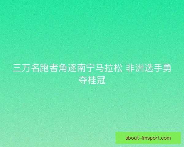三万名跑者角逐南宁马拉松 非洲选手勇夺桂冠 三万名跑者角逐南宁马拉松 非洲选手勇夺桂冠