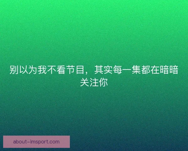 别以为我不看节目，其实每一集都在暗暗关注你