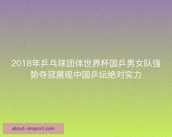 2018年乒乓球团体世界杯国乒男女队强势夺冠展现中国乒坛绝对实力